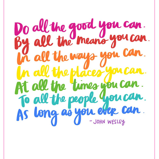 Do all the good you can. By all the means you can. In all the ways you can. In all the places you can. At all the times you can. To all the people you can. As long as you can. 		-John Wesley