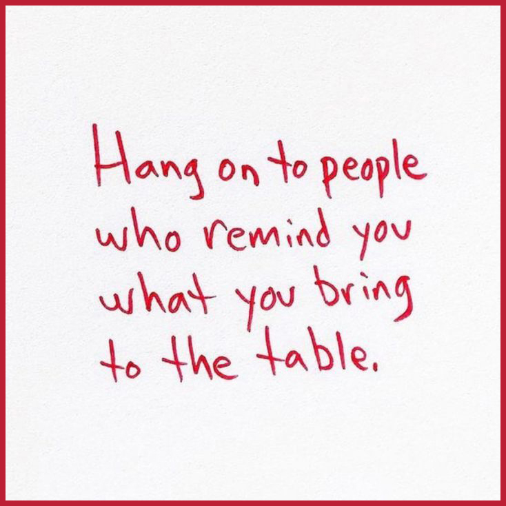 Hang on to people who remind you what you bring to the table. 
