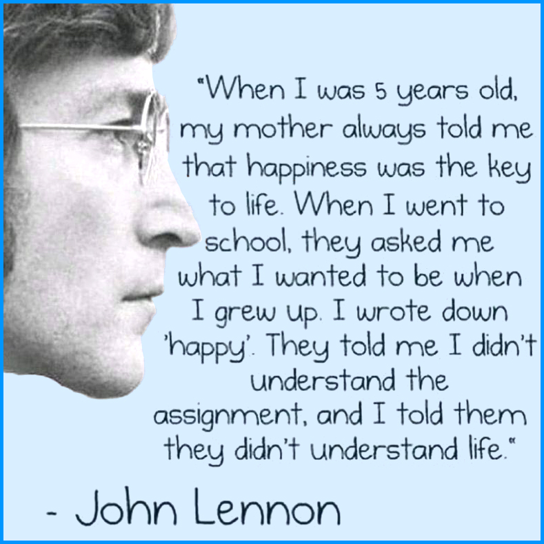 “When I was five years old, my mother always told em that happiness was the key to life. When I went to school, they asked me what I wanted to be when I grew up. I wrote down ‘happy.’ They told me I didn’t understand the assignment, and I told them they didn’t understand life.” - John Lennon
