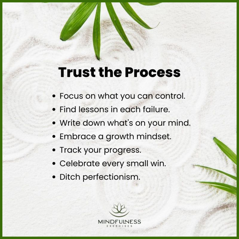 Trust the process:
Focus on what you can control, find lessons in each failure, write down what’s on your mind, embrace a growth mindset, track your progress, celebrate every small win, and ditch perfectionism. 
