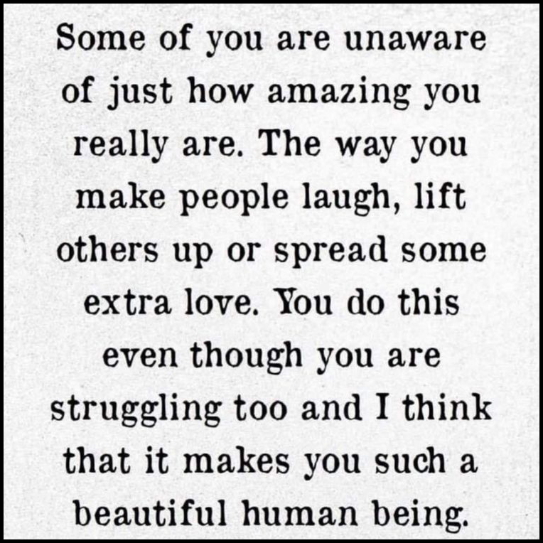 Some of you are unaware of just how amazing you really are. The way you make people laugh, lift others up or spread extra love. You do this even though you are struggling too and I think that makes you such a beautiful human being. 