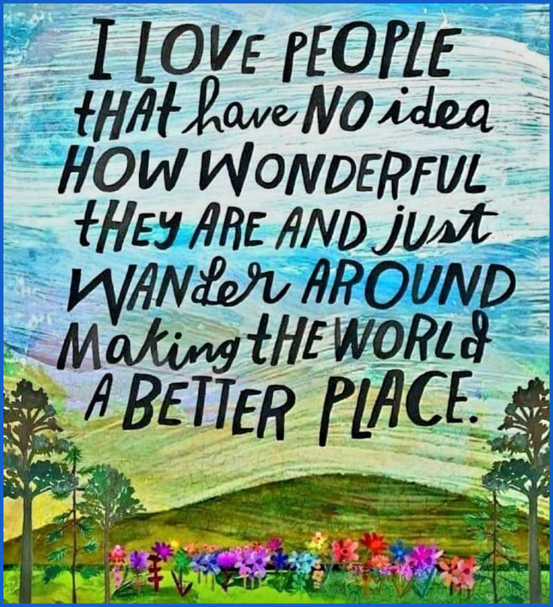 I love people that have no idea how wonderful they are and just wander around making the world a better place. 