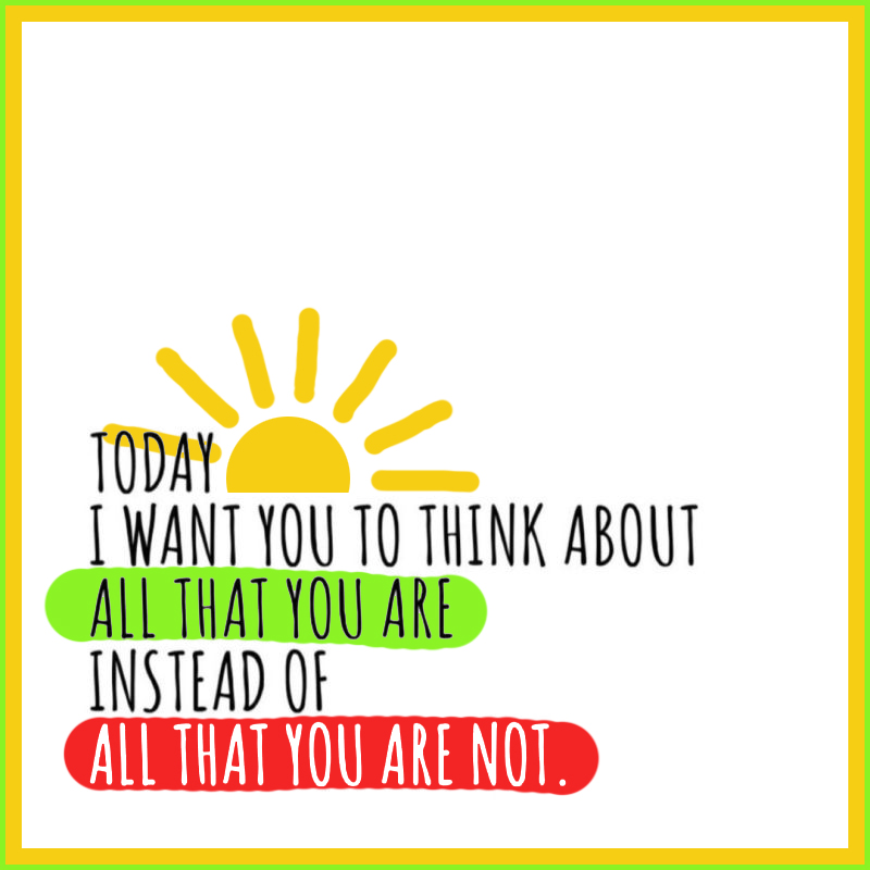 Today I want you to think about all that you are instead of all that you are not. 