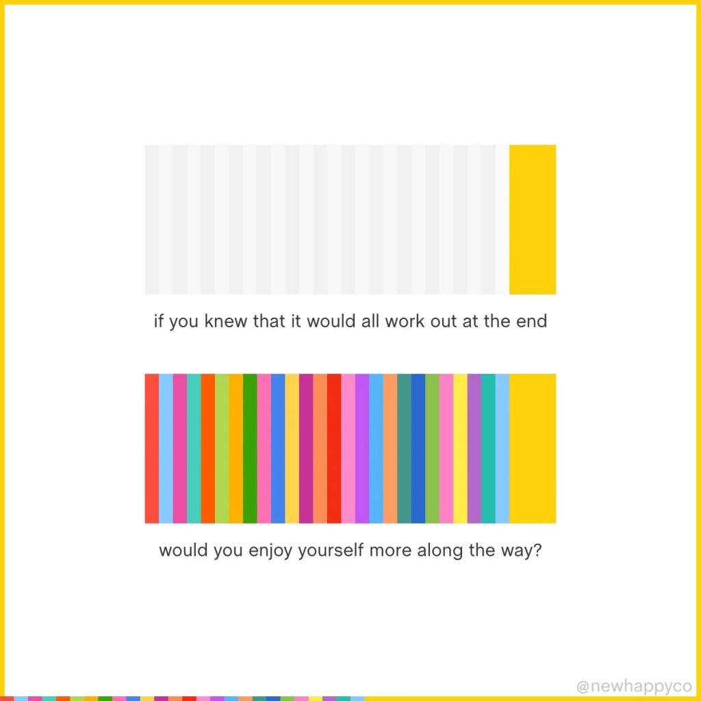What if? 
If you knew that it would all work out at the end would you enjoy yourself more along the way? 