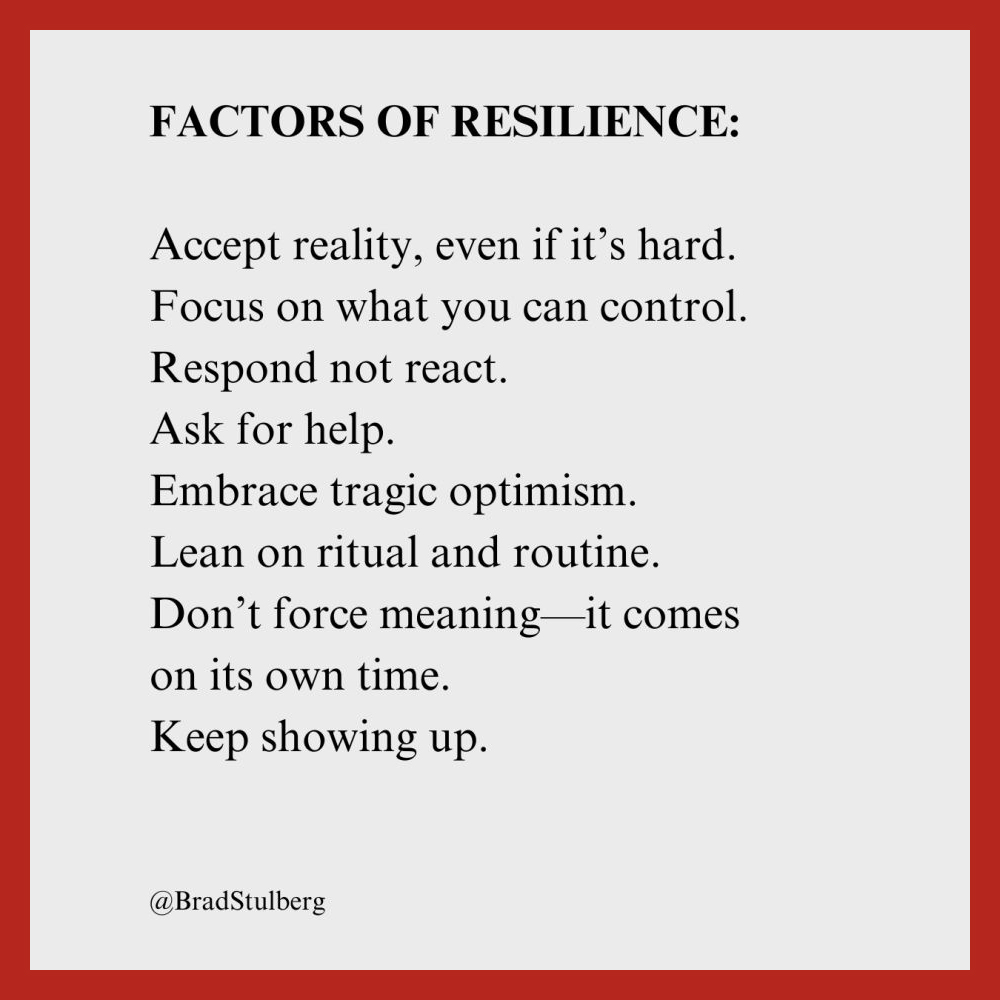 FACTORS OF RESILIENCE: 
Accept reality, even if it's hard. 
Focus on what you can control. 
Respond not react. 
Ask for help. 
Embrace tragic optimism. 
Lean on ritual and routine. 
Don't force meaning-it comes on its own time. 
Keep showing up. 
@BradStulberg