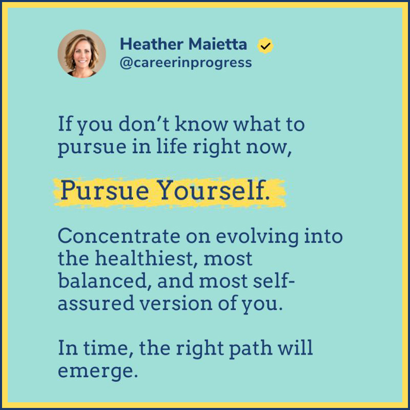 Instagram looking image: Photo and text of Heather Maietta @careerinprogress Quote: If you don't know what to pursue in life right now, Pursue Yourself. Concentrate on evolving into the healthiest, most balanced, and most self-assured version of you. In time, the right path will emerge.