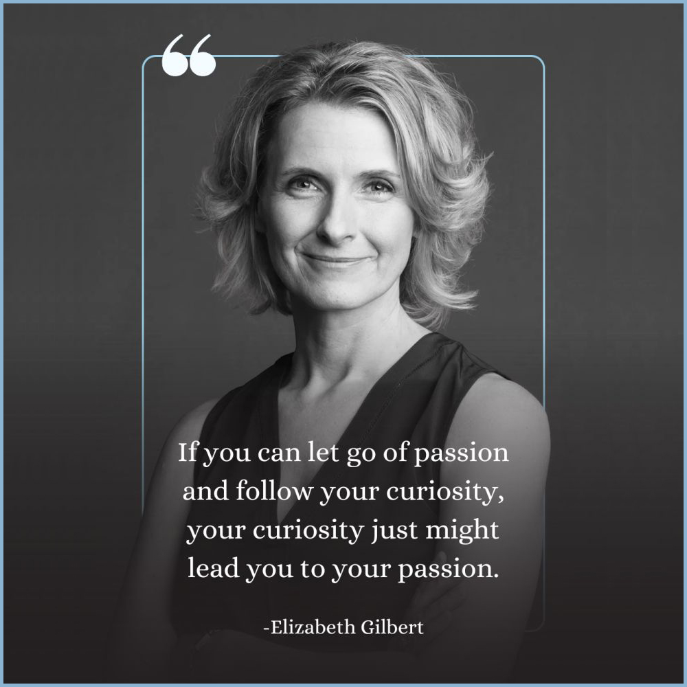 “If you can let go of passion and follow your curiosity, your curiosity just might lead you to your passion.” — Elizabeth Gilbert