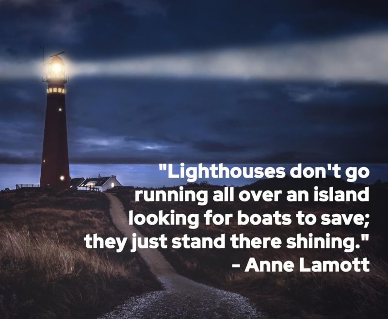 
“Lighthouses don’t go running all over an island looking for boats to save; they just stand there shining.”   - Anne Lamott