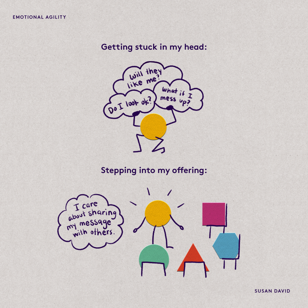EMOTIONAL AGILITY

Cartoon circle with several thought bubbles:

Getting stuck in my head:
Will they like me?
Do I look ok?
What if I mess up?

Cartoon circle talking to other cartoon shapes sitting in chairs: 

Stepping into my offering:
I care about sharing my message with others.

Image by
SUSAN DAVID